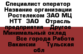 Специалист-оператор › Название организации ­ Ростелеком ЗАО МЦ НТТ, ЗАО › Отрасль предприятия ­ Другое › Минимальный оклад ­ 20 000 - Все города Работа » Вакансии   . Тульская обл.